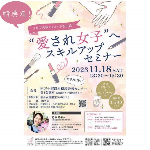 プロの美容テクニックを伝授！
「”愛され女子”へスキルアップセミナー」
【参加対象：独身女性限定(18歳以上)】
 ※定員になり次第、受付終了 プロの方が、ハンドマッサージテクニック＆メイクアドバイスを伝授します！
そして、婚活アドバイザーによるコミュニケーション講座、さらに「美活ドリンク＆ハンドクリームのお土産つき」とお得感いっぱいのセミナーです。 
メイクの講師＆婚活アドバイザーもとても楽しく、優しい方です。楽しい一日になるよう心から応援させていただきますのでお気軽に参加ください。
町内県外大歓迎です！！！
 〇日時：2023年11月18日(土)　13:30-15:30（受付13:00）
 〇主催：四万十町出会い応援センターてとてと 
〇開催場所：四万十町農村環境改善センター第１会議室（高岡郡四万十町榊山町3-7） 
〇参加対象者：独身女性限定（18歳以上） 
〇定員：10名
〇〆切：定員になり次第終了
 〇参加費：1,500円（美活ドリンク＆ハンドクリーム付き）
 〇食事：無し 〇主なタイムスケジュール： 
・ハンドマッサージテクニック 
・メイクアドバイス 
・コミュニケーション講座 
〇問合せ先： メールアドレス：tetoteto@shimanto.tv 
電話番号：090-5405-1010(平日10時〜18時) 
申込はこちらのアドレスより。 https://docs.google.com/forms/d/1BkNRpg1BhxyE_w299vDcVxwRlKvSkhjhsmjgwx4IxBQ/viewform?edit_requested=true
 担当者名：井上義之
 

#高知県
#四万十町
#四万十町出会い応援センター
#てとてと
#四万十町で婚活
#婚活スキルアップセミナー
#スキルアップセミナー
#ハンドマッサージテクニック
#メイクアドバイス
#婚活しない婚活塾
#コミュニケーション講座
#こうち出会いサポートセンター
#高知で恋しよ!!イベント
#高知で恋しよ!!マッチング